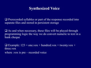 Synthesized Voice

 Prerecorded syllables or part of the response recorded into
separate files and stored in persistent storage

 As and when necessary, these files will be played through
programming logic the way we do convert numeric to text in a
bank cheque

 Example: 123 = one.vox + hundred.vox + twenty.vox +
three.vox
where .vox is pre – recorded voice
 