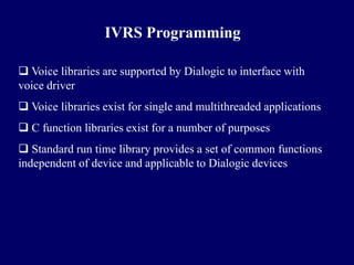 IVRS Programming

 Voice libraries are supported by Dialogic to interface with
voice driver
 Voice libraries exist for single and multithreaded applications
 C function libraries exist for a number of purposes
 Standard run time library provides a set of common functions
independent of device and applicable to Dialogic devices
 