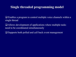 Single threaded programming model

 Enables a program to control multiple voice channels within a
single thread
 Allows development of applications where multiple tasks
need to be coordinated simultaneously
 Supports both polled and call back event management
 