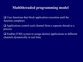 Multithreaded programming model

 Uses functions that block application execution until the
function completes
 Applications control each channel from a separate thread or a
process
 Enables IVRS system to assign distinct applications to different
channels dynamically in real time
 