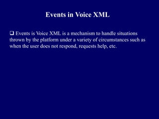 Events in Voice XML

 Events is Voice XML is a mechanism to handle situations
thrown by the platform under a variety of circumstances such as
when the user does not respond, requests help, etc.
 