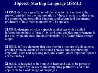 JSpeech Markup Language (JSML)

 JSML defines a specific set of elements to mark up text to be
spoken, and defines the interpretation of those elements so that there
is a common understanding between synthesizers and documents
producers of how marked up text will be spoken.

 JSML elements provide a speech synthesizer with detailed
information on how to 'speak' text and thus, enables improvements in
the quality, naturalness and understandability of synthesized speech
output.

 JSML defines elements that describe the structure of a document,
provide pronunciations of words and phrases, indicate phrasing,
emphasis, pitch and speaking rate, and control other important speech
characteristics.

 JSML is designed to be simple to learn and use, to be portable
across different synthesizers and computing platforms, and to be
applicable to a wide range of languages.
 