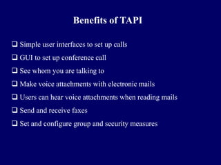 Benefits of TAPI

 Simple user interfaces to set up calls
 GUI to set up conference call
 See whom you are talking to
 Make voice attachments with electronic mails
 Users can hear voice attachments when reading mails
 Send and receive faxes
 Set and configure group and security measures
 