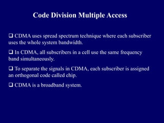 Code Division Multiple Access

 CDMA uses spread spectrum technique where each subscriber
uses the whole system bandwidth.
 In CDMA, all subscribers in a cell use the same frequency
band simultaneously.
 To separate the signals in CDMA, each subscriber is assigned
an orthogonal code called chip.
 CDMA is a broadband system.
 