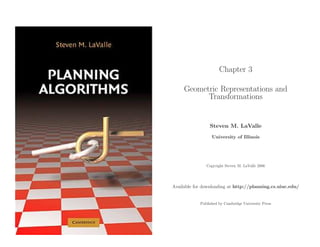 Chapter 3

     Geometric Representations and
           Transformations


                 Steven M. LaValle
                  University of Illinois




               Copyright Steven M. LaValle 2006




Available for downloading at http://planning.cs.uiuc.edu/


            Published by Cambridge University Press
 