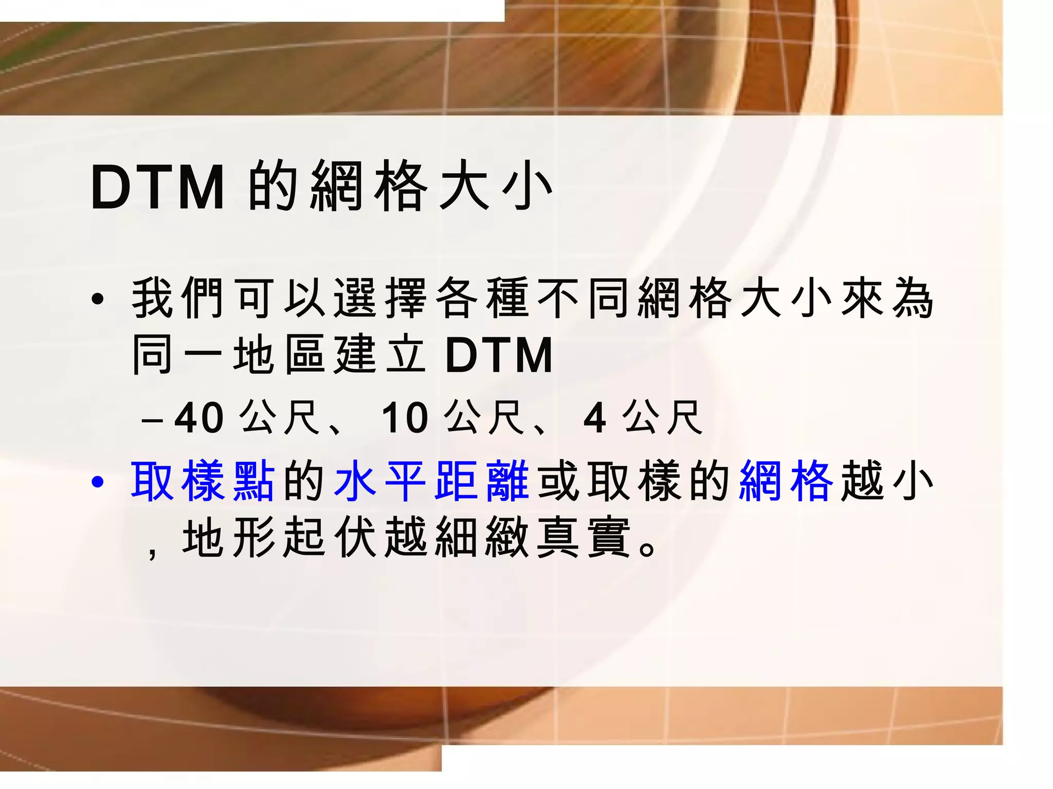 DTM 的網格大小 我們可以選擇各種不同網格大小來為同一地區建立 DTM 40 公尺、 10 公尺、 4 公尺 取樣點 的 水平距離 或取樣的 網格 越小，地形起伏越細緻真實。 