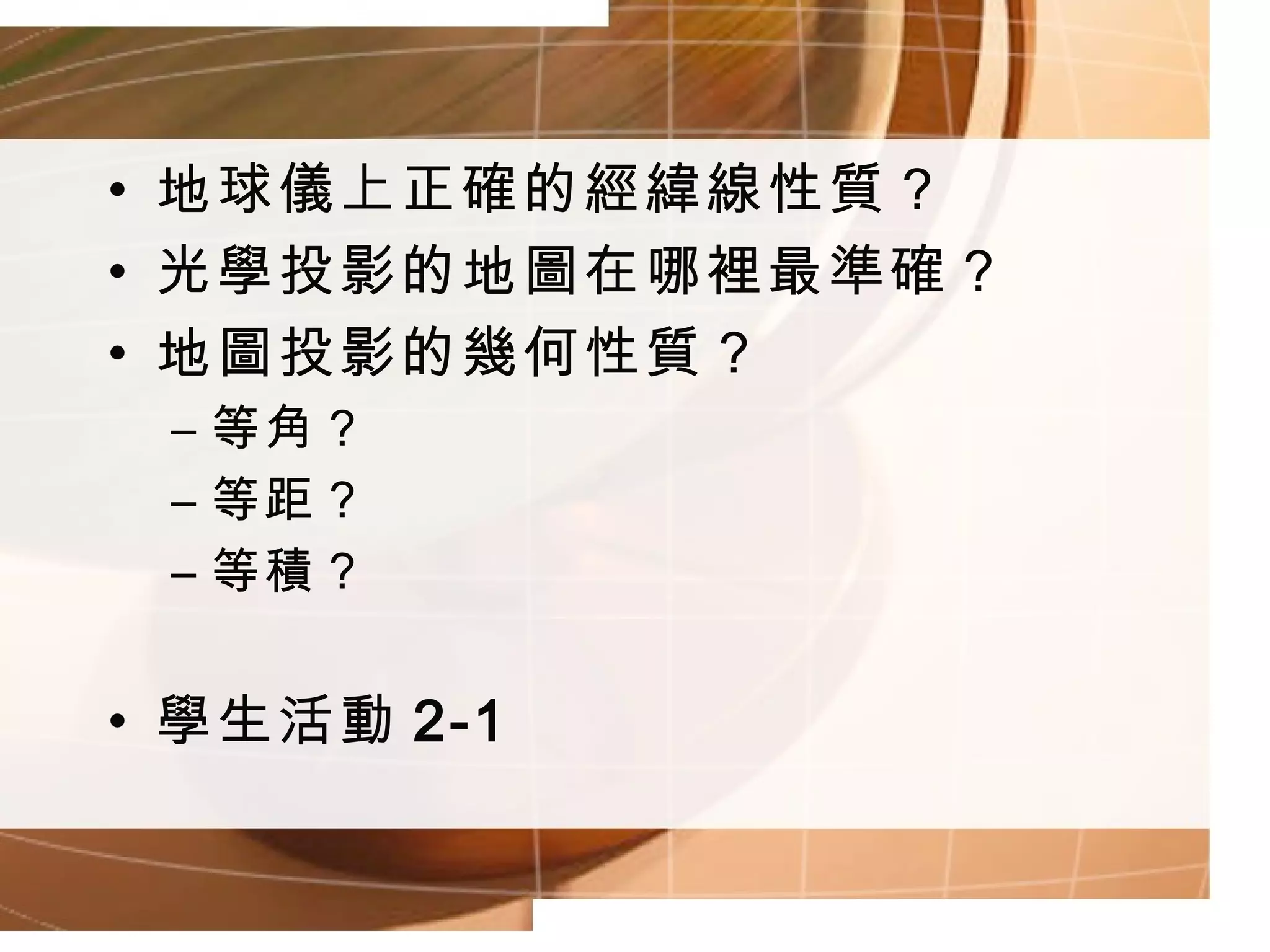 地球儀上正確的經緯線性質？ 光學投影的地圖在哪裡最準確？ 地圖投影的幾何性質？ 等角？ 等距？ 等積？ 學生活動 2-1 