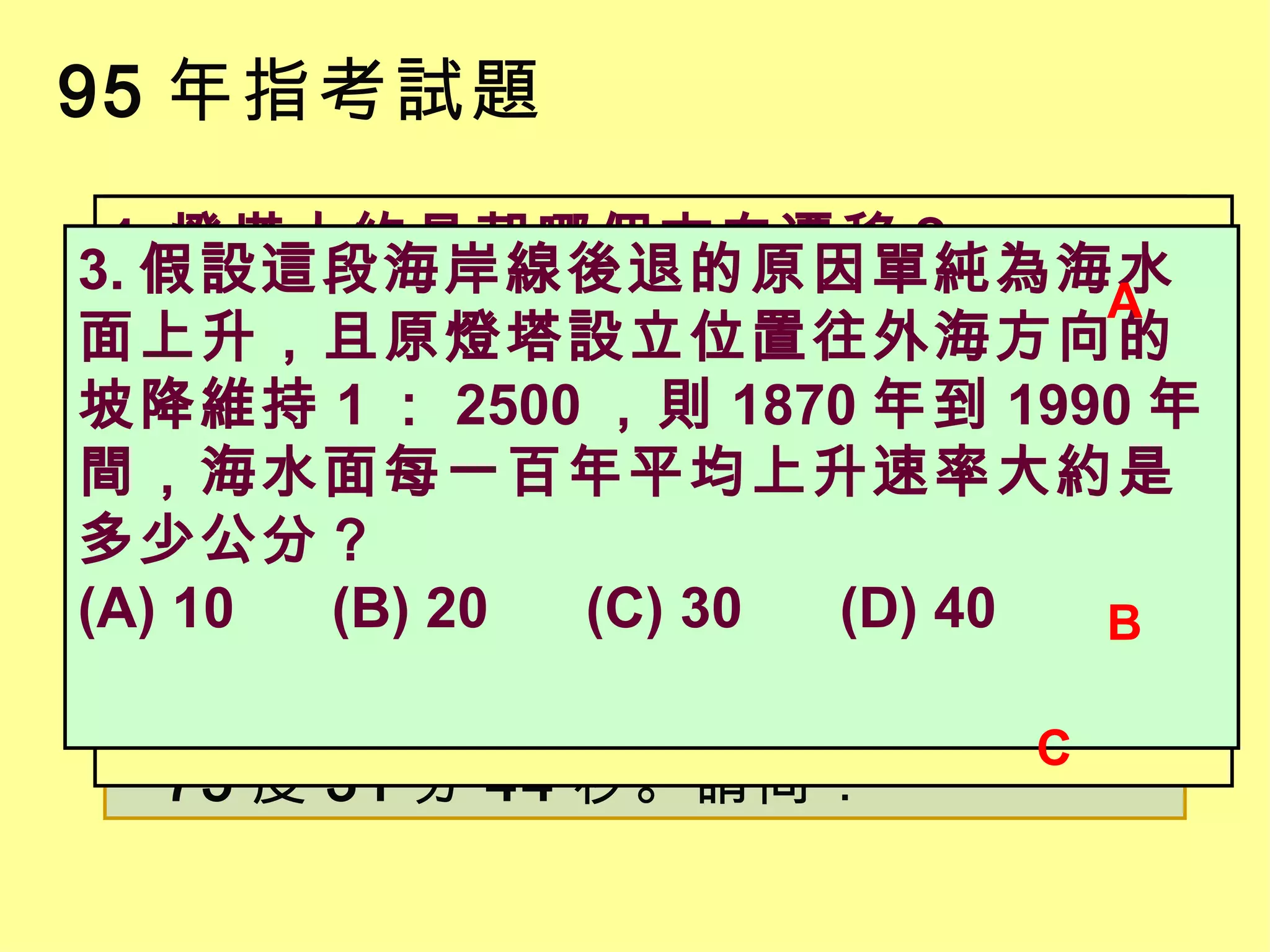 95 年指考試題 美國東岸北卡州的哈特勒斯角燈塔在 1870 年完工時，其座標為北緯 35 度 15 分 14 秒，西經 75 度 30 分 56 秒，當時距海岸線約 884 公尺，但因海岸線往內陸後退，至 1990 年時海浪已威脅燈塔的安全。管理機構於是在 1999 年將燈塔往內陸搬遷，新地點的座標為北緯 35 度 15 分 2 秒，西經 75 度 31 分 44 秒。請問： 1. 燈塔大約是朝哪個方向遷移？ (A) 西南 (B) 東南 (C) 西北 (D) 東北 2. 從 1870 年到 1990 年間，海岸線每年平均後退的速率大約是多少公尺？ (A) 2 ～ 3 (B) 7 ～ 8 (C) 12 ～ 13 (D) 17 ～ 18 3. 假設這段海岸線後退的原因單純為海水面上升，且原燈塔設立位置往外海方向的坡降維持 1 ： 2500 ，則 1870 年到 1990 年間，海水面每一百年平均上升速率大約是多少公分？ (A) 10 (B) 20 (C) 30 (D) 40 A B C 