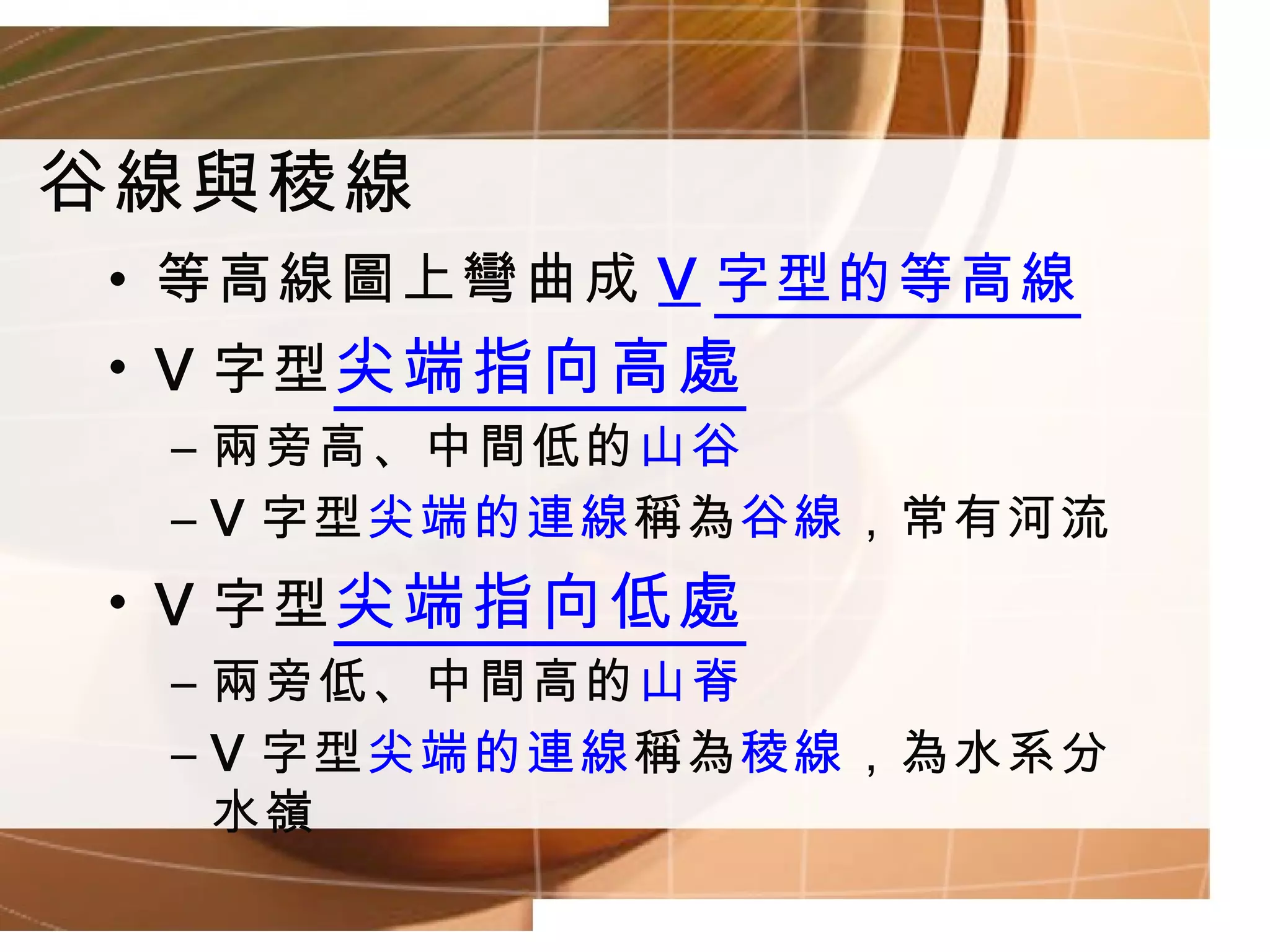 谷線與稜線 等高線圖上彎曲成 V 字型的等高線 V 字型 尖端指向高處 兩旁高、中間低的 山谷 V 字型 尖端的連線 稱為 谷線 ，常有河流 V 字型 尖端指向低處 兩旁低、中間高的 山脊 V 字型 尖端的連線 稱為 稜線 ，為水系分水嶺 