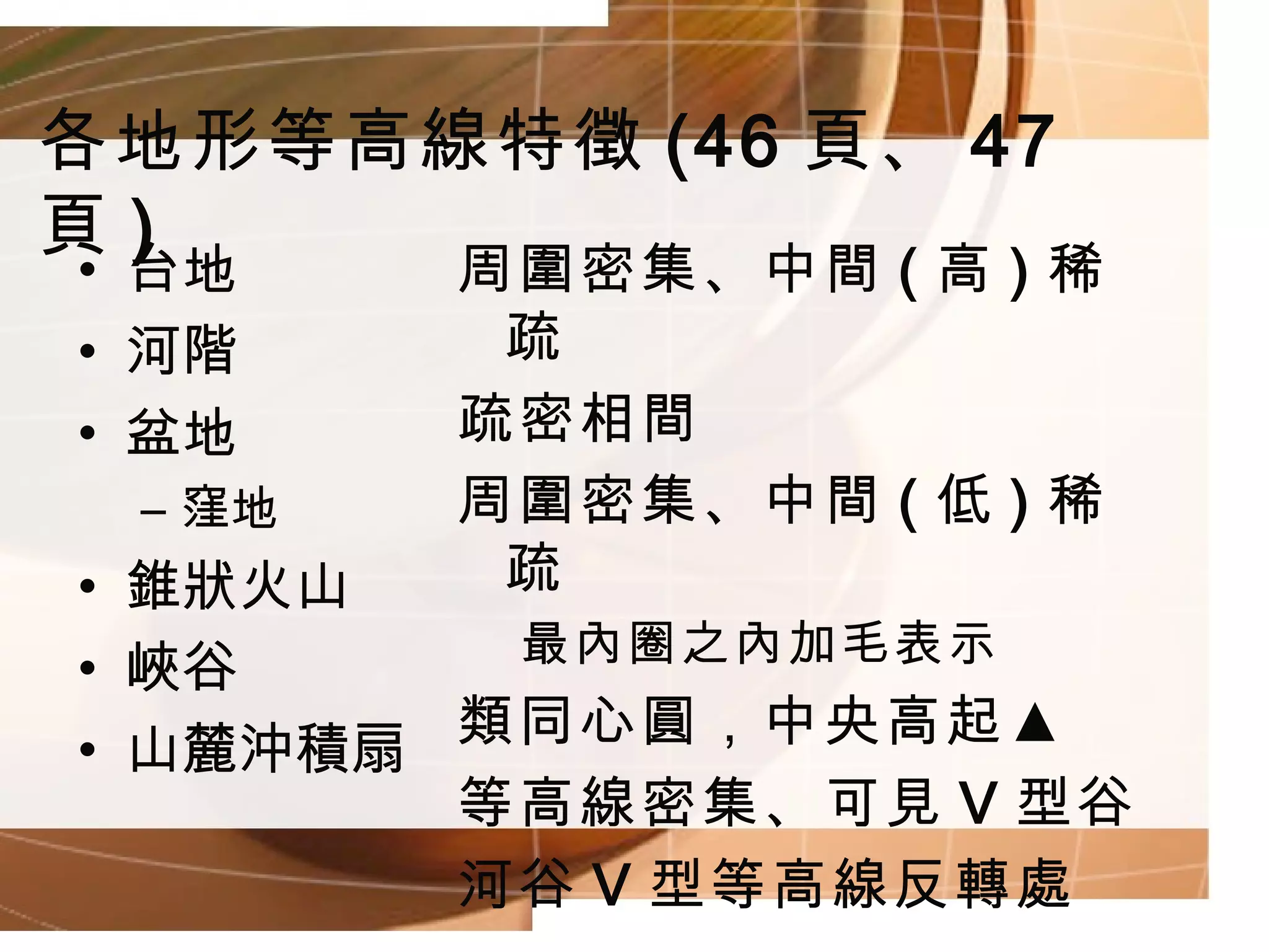 各地形等高線特徵 (46 頁、 47 頁 ) 周圍密集、中間 ( 高 ) 稀疏 疏密相間 周圍密集、中間 ( 低 ) 稀疏 最內圈之內加毛表示 類同心圓，中央高起▲ 等高線密集、可見 V 型谷 河谷 V 型等高線反轉處 台地 河階 盆地 窪地 錐狀火山 峽谷 山麓沖積扇 