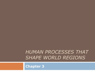 HUMAN PROCESSES THAT
SHAPE WORLD REGIONS
Chapter 3
 