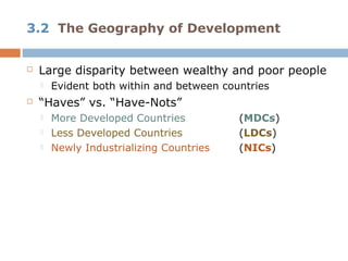 3.2 The Geography of Development


   Large disparity between wealthy and poor people
       Evident both within and between countries
   “Haves” vs. “Have-Nots”
       More Developed Countries           (MDCs)
       Less Developed Countries           (LDCs)
       Newly Industrializing Countries    (NICs)
 