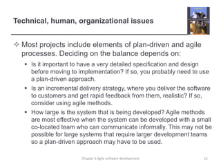 Technical, human, organizational issues
 Most projects include elements of plan-driven and agile
processes. Deciding on the balance depends on:
 Is it important to have a very detailed specification and design
before moving to implementation? If so, you probably need to use
a plan-driven approach.
 Is an incremental delivery strategy, where you deliver the software
to customers and get rapid feedback from them, realistic? If so,
consider using agile methods.
 How large is the system that is being developed? Agile methods
are most effective when the system can be developed with a small
co-located team who can communicate informally. This may not be
possible for large systems that require larger development teams
so a plan-driven approach may have to be used.
12Chapter 3 Agile software development
 