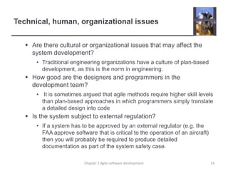 Technical, human, organizational issues
 Are there cultural or organizational issues that may affect the
system development?
• Traditional engineering organizations have a culture of plan-based
development, as this is the norm in engineering.
 How good are the designers and programmers in the
development team?
• It is sometimes argued that agile methods require higher skill levels
than plan-based approaches in which programmers simply translate
a detailed design into code
 Is the system subject to external regulation?
• If a system has to be approved by an external regulator (e.g. the
FAA approve software that is critical to the operation of an aircraft)
then you will probably be required to produce detailed
documentation as part of the system safety case.
Chapter 3 Agile software development 14
 
