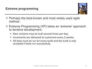 Extreme programming
 Perhaps the best-known and most widely used agile
method.
 Extreme Programming (XP) takes an ‘extreme’ approach
to iterative development.
 New versions may be built several times per day;
 Increments are delivered to customers every 2 weeks;
 All tests must be run for every build and the build is only
accepted if tests run successfully.
15Chapter 3 Agile software development
 