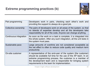 Extreme programming practices (b)
Pair programming Developers work in pairs, checking each other’s work and
providing the support to always do a good job.
Collective ownership The pairs of developers work on all areas of the system, so that
no islands of expertise develop and all the developers take
responsibility for all of the code. Anyone can change anything.
Continuous integration As soon as the work on a task is complete, it is integrated into
the whole system. After any such integration, all the unit tests in
the system must pass.
Sustainable pace Large amounts of overtime are not considered acceptable as
the net effect is often to reduce code quality and medium term
productivity
On-site customer A representative of the end-user of the system (the customer)
should be available full time for the use of the XP team. In an
extreme programming process, the customer is a member of
the development team and is responsible for bringing system
requirements to the team for implementation.
19Chapter 3 Agile software development
 