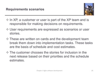 Requirements scenarios
 In XP, a customer or user is part of the XP team and is
responsible for making decisions on requirements.
 User requirements are expressed as scenarios or user
stories.
 These are written on cards and the development team
break them down into implementation tasks. These tasks
are the basis of schedule and cost estimates.
 The customer chooses the stories for inclusion in the
next release based on their priorities and the schedule
estimates.
20Chapter 3 Agile software development
 