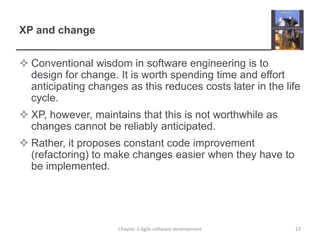 XP and change
 Conventional wisdom in software engineering is to
design for change. It is worth spending time and effort
anticipating changes as this reduces costs later in the life
cycle.
 XP, however, maintains that this is not worthwhile as
changes cannot be reliably anticipated.
 Rather, it proposes constant code improvement
(refactoring) to make changes easier when they have to
be implemented.
23Chapter 3 Agile software development
 