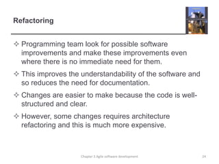 Refactoring
 Programming team look for possible software
improvements and make these improvements even
where there is no immediate need for them.
 This improves the understandability of the software and
so reduces the need for documentation.
 Changes are easier to make because the code is well-
structured and clear.
 However, some changes requires architecture
refactoring and this is much more expensive.
Chapter 3 Agile software development 24
 