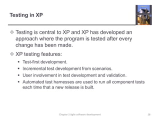 Testing in XP
 Testing is central to XP and XP has developed an
approach where the program is tested after every
change has been made.
 XP testing features:
 Test-first development.
 Incremental test development from scenarios.
 User involvement in test development and validation.
 Automated test harnesses are used to run all component tests
each time that a new release is built.
28Chapter 3 Agile software development
 
