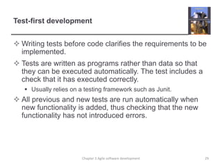 Test-first development
 Writing tests before code clarifies the requirements to be
implemented.
 Tests are written as programs rather than data so that
they can be executed automatically. The test includes a
check that it has executed correctly.
 Usually relies on a testing framework such as Junit.
 All previous and new tests are run automatically when
new functionality is added, thus checking that the new
functionality has not introduced errors.
29Chapter 3 Agile software development
 