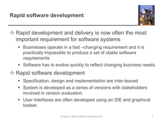 Rapid software development
 Rapid development and delivery is now often the most
important requirement for software systems
 Businesses operate in a fast –changing requirement and it is
practically impossible to produce a set of stable software
requirements
 Software has to evolve quickly to reflect changing business needs.
 Rapid software development
 Specification, design and implementation are inter-leaved
 System is developed as a series of versions with stakeholders
involved in version evaluation
 User interfaces are often developed using an IDE and graphical
toolset.
3Chapter 3 Agile software development
 