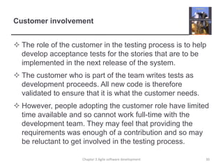 Customer involvement
 The role of the customer in the testing process is to help
develop acceptance tests for the stories that are to be
implemented in the next release of the system.
 The customer who is part of the team writes tests as
development proceeds. All new code is therefore
validated to ensure that it is what the customer needs.
 However, people adopting the customer role have limited
time available and so cannot work full-time with the
development team. They may feel that providing the
requirements was enough of a contribution and so may
be reluctant to get involved in the testing process.
Chapter 3 Agile software development 30
 