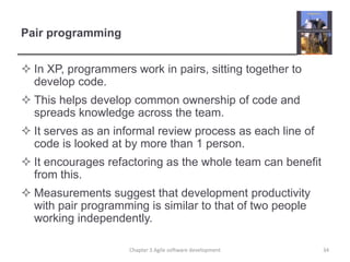 Pair programming
 In XP, programmers work in pairs, sitting together to
develop code.
 This helps develop common ownership of code and
spreads knowledge across the team.
 It serves as an informal review process as each line of
code is looked at by more than 1 person.
 It encourages refactoring as the whole team can benefit
from this.
 Measurements suggest that development productivity
with pair programming is similar to that of two people
working independently.
34Chapter 3 Agile software development
 