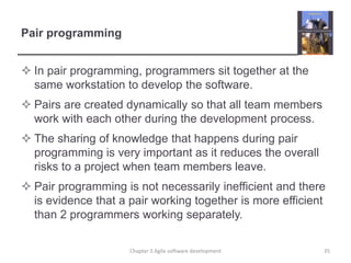 Pair programming
 In pair programming, programmers sit together at the
same workstation to develop the software.
 Pairs are created dynamically so that all team members
work with each other during the development process.
 The sharing of knowledge that happens during pair
programming is very important as it reduces the overall
risks to a project when team members leave.
 Pair programming is not necessarily inefficient and there
is evidence that a pair working together is more efficient
than 2 programmers working separately.
35Chapter 3 Agile software development
 
