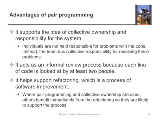 Advantages of pair programming
 It supports the idea of collective ownership and
responsibility for the system.
 Individuals are not held responsible for problems with the code.
Instead, the team has collective responsibility for resolving these
problems.
 It acts as an informal review process because each line
of code is looked at by at least two people.
 It helps support refactoring, which is a process of
software improvement.
 Where pair programming and collective ownership are used,
others benefit immediately from the refactoring so they are likely
to support the process.
Chapter 3 Agile software development 36
 