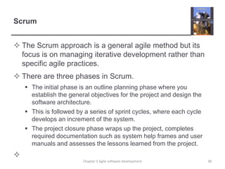 Scrum
 The Scrum approach is a general agile method but its
focus is on managing iterative development rather than
specific agile practices.
 There are three phases in Scrum.
 The initial phase is an outline planning phase where you
establish the general objectives for the project and design the
software architecture.
 This is followed by a series of sprint cycles, where each cycle
develops an increment of the system.
 The project closure phase wraps up the project, completes
required documentation such as system help frames and user
manuals and assesses the lessons learned from the project.

Chapter 3 Agile software development 38
 