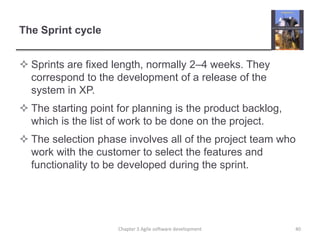 The Sprint cycle
 Sprints are fixed length, normally 2–4 weeks. They
correspond to the development of a release of the
system in XP.
 The starting point for planning is the product backlog,
which is the list of work to be done on the project.
 The selection phase involves all of the project team who
work with the customer to select the features and
functionality to be developed during the sprint.
40Chapter 3 Agile software development
 