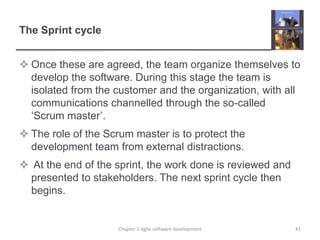 The Sprint cycle
 Once these are agreed, the team organize themselves to
develop the software. During this stage the team is
isolated from the customer and the organization, with all
communications channelled through the so-called
‘Scrum master’.
 The role of the Scrum master is to protect the
development team from external distractions.
 At the end of the sprint, the work done is reviewed and
presented to stakeholders. The next sprint cycle then
begins.
41Chapter 3 Agile software development
 