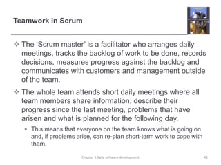Teamwork in Scrum
 The ‘Scrum master’ is a facilitator who arranges daily
meetings, tracks the backlog of work to be done, records
decisions, measures progress against the backlog and
communicates with customers and management outside
of the team.
 The whole team attends short daily meetings where all
team members share information, describe their
progress since the last meeting, problems that have
arisen and what is planned for the following day.
 This means that everyone on the team knows what is going on
and, if problems arise, can re-plan short-term work to cope with
them.
Chapter 3 Agile software development 42
 