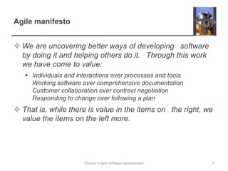 Agile manifesto
 We are uncovering better ways of developing  software
by doing it and helping others do it.  Through this work
we have come to value:
 Individuals and interactions over processes and tools
Working software over comprehensive documentation
Customer collaboration over contract negotiation
Responding to change over following a plan
 That is, while there is value in the items on  the right, we
value the items on the left more.
Chapter 3 Agile software development 5
 