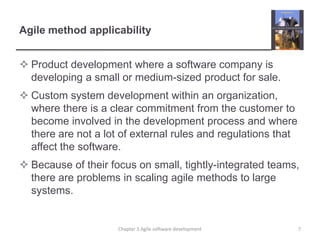 Agile method applicability
 Product development where a software company is
developing a small or medium-sized product for sale.
 Custom system development within an organization,
where there is a clear commitment from the customer to
become involved in the development process and where
there are not a lot of external rules and regulations that
affect the software.
 Because of their focus on small, tightly-integrated teams,
there are problems in scaling agile methods to large
systems.
Chapter 3 Agile software development 7
 