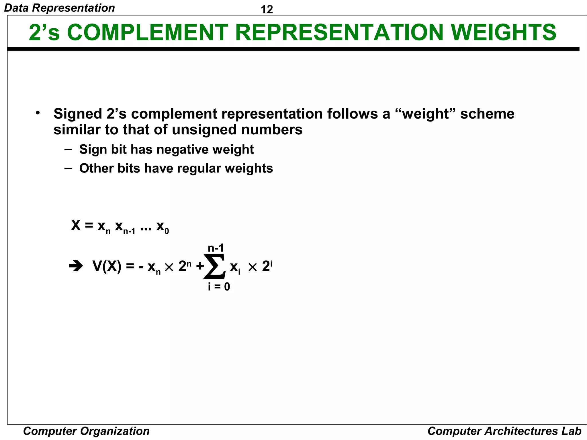 12Data Representation
Computer Organization Computer Architectures Lab
2’s COMPLEMENT REPRESENTATION WEIGHTS
• Signed 2’s complement representation follows a “weight” scheme
similar to that of unsigned numbers
– Sign bit has negative weight
– Other bits have regular weights
X = xn xn-1 ... x0
 V(X) = - xn × 2n
+ xi × 2i
i = 0
Σ
n-1
 