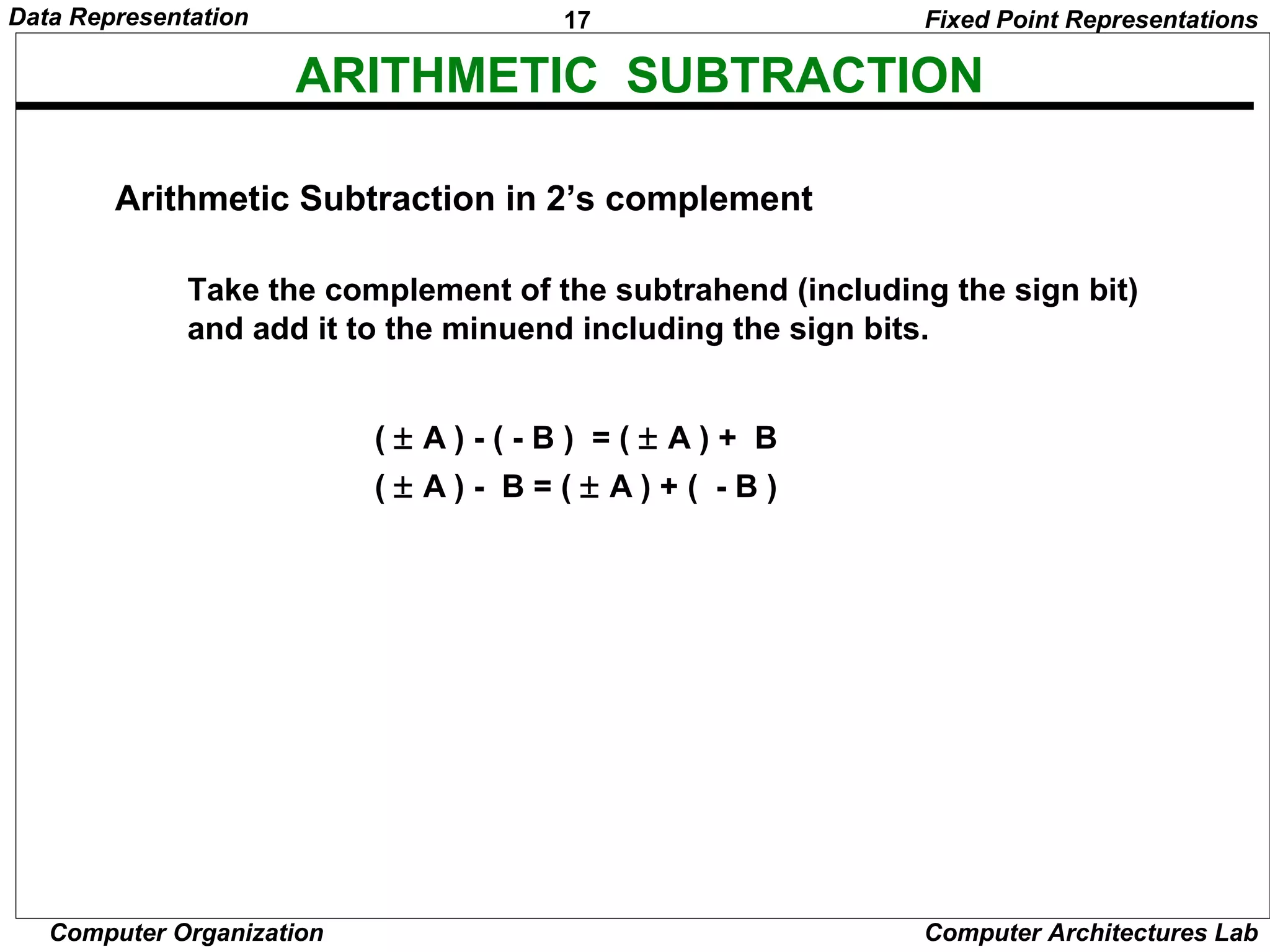 17Data Representation
Computer Organization Computer Architectures Lab
ARITHMETIC SUBTRACTION
Take the complement of the subtrahend (including the sign bit)
and add it to the minuend including the sign bits.
( ± A ) - ( - B ) = ( ± A ) + B
( ± A ) - B = ( ± A ) + ( - B )
Fixed Point Representations
Arithmetic Subtraction in 2’s complement
 