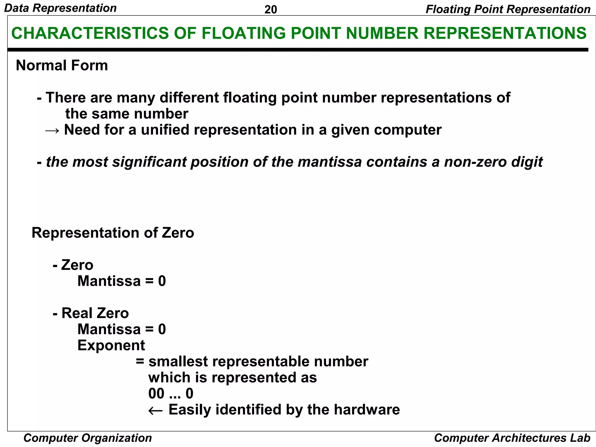 20Data Representation
Computer Organization Computer Architectures Lab
CHARACTERISTICS OF FLOATING POINT NUMBER REPRESENTATIONS
Normal Form
- There are many different floating point number representations of
the same number
→ Need for a unified representation in a given computer
- the most significant position of the mantissa contains a non-zero digit
Representation of Zero
- Zero
Mantissa = 0
- Real Zero
Mantissa = 0
Exponent
= smallest representable number
which is represented as
00 ... 0
← Easily identified by the hardware
Floating Point Representation
 