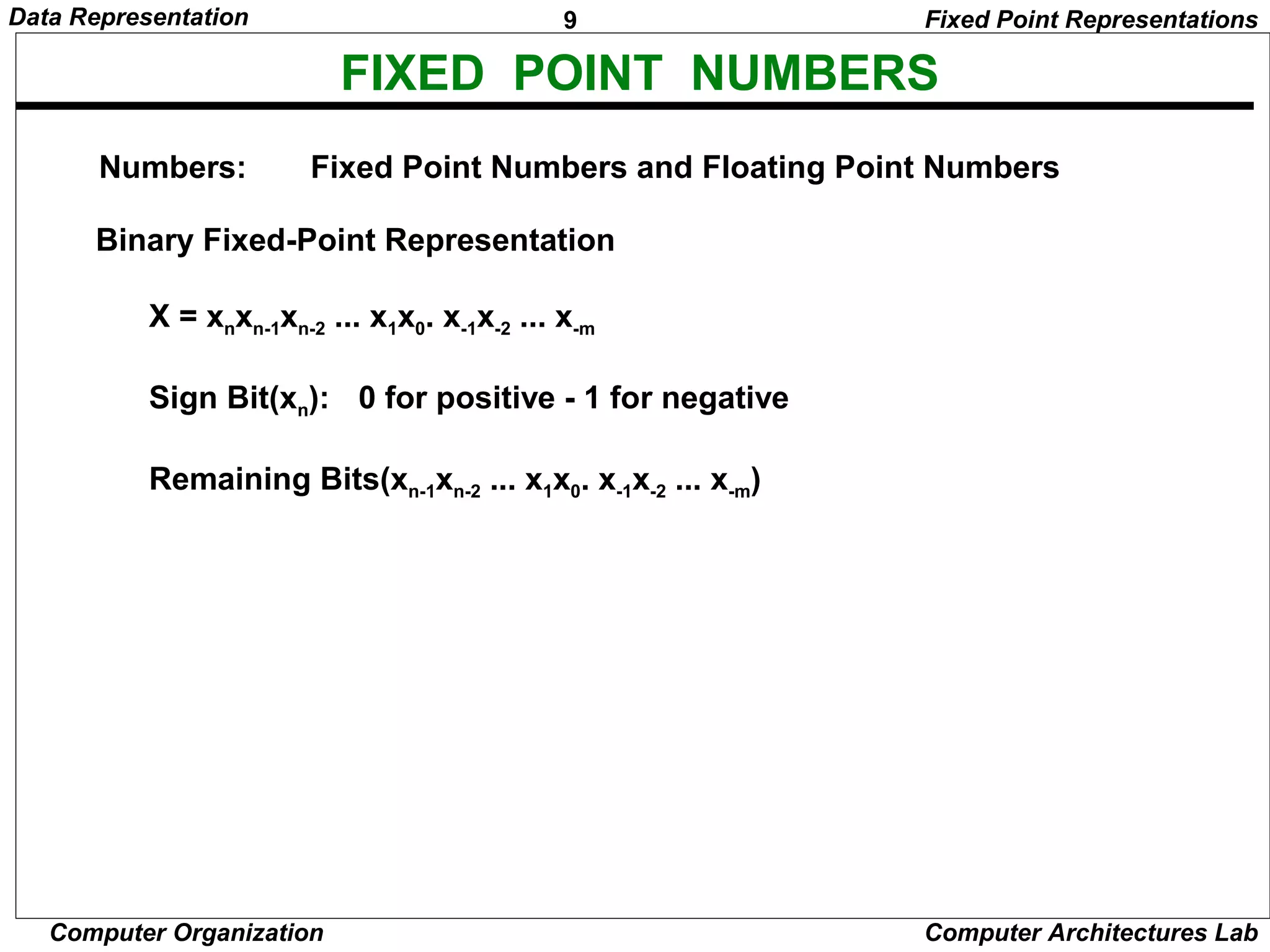 9Data Representation
Computer Organization Computer Architectures Lab
FIXED POINT NUMBERS
Binary Fixed-Point Representation
X = xnxn-1xn-2 ... x1x0. x-1x-2 ... x-m
Sign Bit(xn): 0 for positive - 1 for negative
Remaining Bits(xn-1xn-2 ... x1x0. x-1x-2 ... x-m)
Numbers: Fixed Point Numbers and Floating Point Numbers
Fixed Point Representations
 