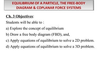 EQUILIBRIUM OF A PARTICLE, THE FREE-BODY
EQUILIBRIUM OF A PARTICLE, THE FREE-BODY
DIAGRAM & COPLANAR FORCE SYSTEMS
DIAGRAM & COPLANAR FORCE SYSTEMS
Ch. 3 Objectives:
Students will be able to :
a) Explore the concept of equilibrium
b) Draw a free body diagram (FBD), and,
c) Apply equations of equilibrium to solve a 2D problem.
d) Apply equations of equilibrium to solve a 3D problem.

 