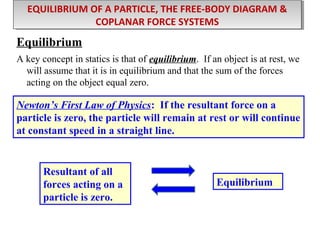 EQUILIBRIUM OF A PARTICLE, THE FREE-BODY DIAGRAM &
EQUILIBRIUM OF A PARTICLE, THE FREE-BODY DIAGRAM &
COPLANAR FORCE SYSTEMS
COPLANAR FORCE SYSTEMS

Equilibrium
A key concept in statics is that of equilibrium. If an object is at rest, we
will assume that it is in equilibrium and that the sum of the forces
acting on the object equal zero.

Newton’s First Law of Physics: If the resultant force on a
particle is zero, the particle will remain at rest or will continue
at constant speed in a straight line.

Resultant of all
forces acting on a
particle is zero.

Equilibrium

 