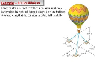 Example – 3D Equilibrium
Example – 3D Equilibrium
Three cables are used to tether a balloon as shown.
Determine the vertical force P exerted by the balloon
at A knowing that the tension in cable AB is 60 lb.

 