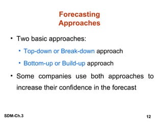 Forecasting
Approaches
• Two basic approaches:
• Top-down or Break-down approach
• Bottom-up or Build-up approach

• Some companies use both approaches to
increase their confidence in the forecast

SDM-Ch.3

12

 