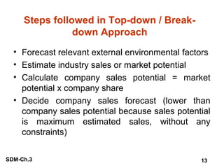 Steps followed in Top-down / Breakdown Approach
• Forecast relevant external environmental factors
• Estimate industry sales or market potential
• Calculate company sales potential = market
potential x company share
• Decide company sales forecast (lower than
company sales potential because sales potential
is maximum estimated sales, without any
constraints)
SDM-Ch.3

13

 