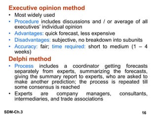 Executive opinion method
• Most widely used
• Procedure includes discussions and / or average of all
executives’ individual opinion
• Advantages: quick forecast, less expensive
• Disadvantages: subjective, no breakdown into subunits
• Accuracy: fair; time required: short to medium (1 – 4
weeks)

Delphi method
• Process includes a coordinator getting forecasts
separately from experts, summarizing the forecasts,
giving the summary report to experts, who are asked to
make another prediction; the process is repeated till
some consensus is reached
• Experts
are
company
managers,
consultants,
intermediaries, and trade associations
SDM-Ch.3

16

 