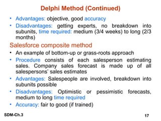 Delphi Method (Continued)
• Advantages: objective, good accuracy
• Disadvantages: getting experts, no breakdown into
subunits, time required: medium (3/4 weeks) to long (2/3
months)

Salesforce composite method
• An example of bottom-up or grass-roots approach
• Procedure consists of each salesperson estimating
sales. Company sales forecast is made up of all
salespersons’ sales estimates
• Advantages: Salespeople are involved, breakdown into
subunits possible
• Disadvantages: Optimistic or pessimistic forecasts,
medium to long time required
• Accuracy: fair to good (if trained)
SDM-Ch.3

17

 