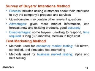 Survey of Buyers’ Intentions Method
• Process includes asking customers about their intentions
to buy the company’s products and services
• Questionnaire may contain other relevant questions
• Advantages: gives more market information, can
forecast new and existing products, good accuracy
• Disadvantages: some buyers’ unwilling to respond, time
required is long (3-6 months), medium to high cost

Test Marketing Method
• Methods used for consumer market testing: full blown,
controlled, and simulated test marketing
• Methods used for business market testing: alpha and
beta testing
SDM-Ch.3

18

 