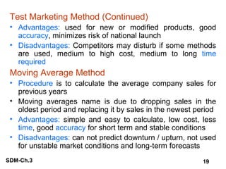 Test Marketing Method (Continued)
• Advantages: used for new or modified products, good
accuracy, minimizes risk of national launch
• Disadvantages: Competitors may disturb if some methods
are used, medium to high cost, medium to long time
required

Moving Average Method
• Procedure is to calculate the average company sales for
previous years
• Moving averages name is due to dropping sales in the
oldest period and replacing it by sales in the newest period
• Advantages: simple and easy to calculate, low cost, less
time, good accuracy for short term and stable conditions
• Disadvantages: can not predict downturn / upturn, not used
for unstable market conditions and long-term forecasts
SDM-Ch.3

19

 