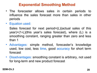 Exponential Smoothing Method
• The forecaster allows sales in certain periods to
influence the sales forecast more than sales in other
periods
• Equation used:
Sales forecast for next period=(L)(actual sales of this
year)+(1-L)(this year’s sales forecast), where (L) is a
smoothing constant, ranging greater than zero and less
than 1
• Advantages: simple method, forecaster’s knowledge
used, low cost, less time, good accuracy for short term
forecast
• Disadvantages: smoothing constant is arbitrary, not used
for long-term and new product forecast
SDM-Ch.3

20

 